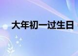 大年初一过生日（大年初一过生日说说）