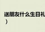 送朋友什么生日礼物好（送好朋友的礼物推荐）