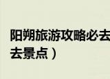 阳朔旅游攻略必去景点一天（阳朔旅游攻略必去景点）