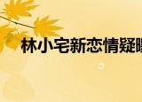 林小宅新恋情疑曝光（林小宅回应恋情）