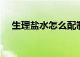 生理盐水怎么配制（生理盐水如何配制）