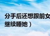 分手后还想跟前女友睡（前女友分手了还让我继续睡她）