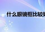 什么眼镜框比较好看（什么眼镜框最好）