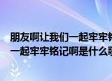 朋友啊让我们一起牢牢铭记啊是什么歌（解释朋友啊让我们一起牢牢铭记啊是什么歌）