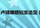 卢靖姗晒短发造型 新闻（卢靖姗晒短发造型）