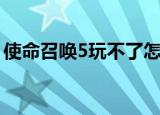 使命召唤5玩不了怎么办（使命召唤5玩不了）
