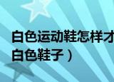 白色运动鞋怎样才能洗白（这里教你怎么洗白白色鞋子）