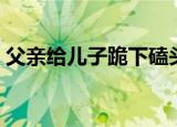 父亲给儿子跪下磕头好吗（父亲给儿子磕头）