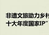 非遗文旅助力乡村振兴  丹寨万达小镇荣获“十大年度国家IP”
