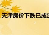 天津房价下跌已成定局（天津房价开始下降）