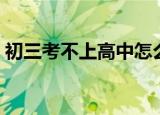 初三考不上高中怎么办（考不上高中怎么办）