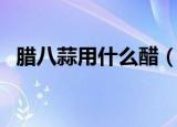 腊八蒜用什么醋（腌制腊八蒜用什么醋好）