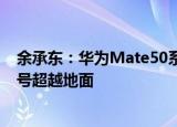 余承东：华为Mate50系列发布会要发布的全新技术，让信号超越地面