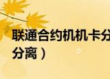 联通合约机机卡分离2021（联通合约机 机卡分离）