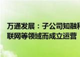 万通发展：子公司知融科技整体技术团队为专攻民用卫星互联网等领域而成立运营