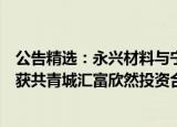 公告精选：永兴材料与宁德时代终止合资经营协议；全新好获共青城汇富欣然投资合伙企业举牌