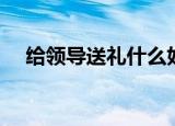 给领导送礼什么好（适合送领导的礼物）