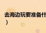 去海边玩要准备什么（去海边玩要带什么物品）
