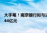 大手笔！南京银行拟与法国巴黎银行共同增资南银法巴消金44亿元