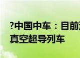 ?中国中车：目前没有研发每小时一千公里的真空超导列车