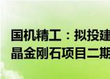 国机精工：拟投建新型高功率MPCVD法大单晶金刚石项目二期