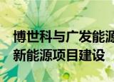博世科与广发能源战略合作  在广西多地推动新能源项目建设