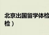 北京出国留学体检在哪里做（北京出国留学体检）