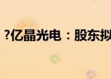 ?亿晶光电：股东拟减持不超5.71%公司股份