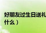好朋友过生日送礼物（好朋友过生日送礼物送什么）