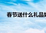 春节送什么礼品好（适合春节送的礼品）
