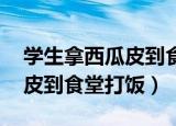 学生拿西瓜皮到食堂打饭 小说（学生拿西瓜皮到食堂打饭）