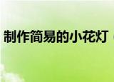 制作简易的小花灯（简易小花灯的制作步骤）