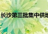 长沙第三批集中供地推介42宗地 共524.2万㎡