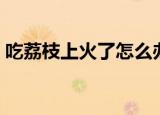 吃荔枝上火了怎么办（如何解决吃荔枝上火）