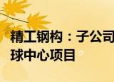 精工钢构：子公司牵头的联合体中标新昌县小球中心项目