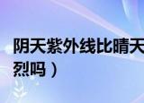 阴天紫外线比晴天强吗（阴天的时候紫外线强烈吗）