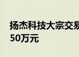 扬杰科技大宗交易成交3.70万股 成交额240.50万元