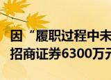 因“履职过程中未勤勉尽责”，证监会拟罚没招商证券6300万元