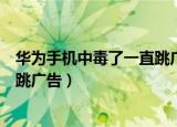华为手机中毒了一直跳广告怎么去除（华为手机中毒了一直跳广告）