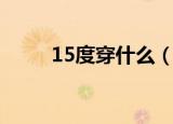 15度穿什么（15度穿什么衣服好）