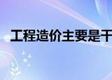 工程造价主要是干嘛的（工程造价的简介）