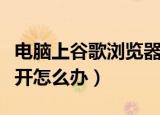 电脑上谷歌浏览器打不开怎么办（浏览器打不开怎么办）