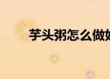 芋头粥怎么做好吃（芋头粥的做法）