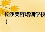 长沙美容培训学校有哪些（长沙美容培训学校）