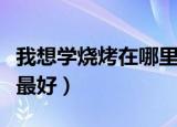 我想学烧烤在哪里学最好呢（学烧烤去哪里学最好）