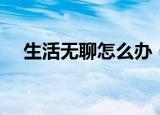 生活无聊怎么办（怎样摆脱生活的无聊）