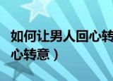 如何让男人回心转意重新爱我（如何让男人回心转意）