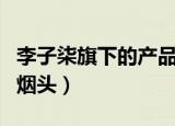 李子柒旗下的产品（李子柒旗下产品被指吃出烟头）
