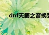 dnf天籁之音换装掉线（dnf天籁之音）