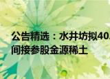 公告精选：水井坊拟40.48亿投建邛崃项目二期；卧龙地产间接参股金源稀土